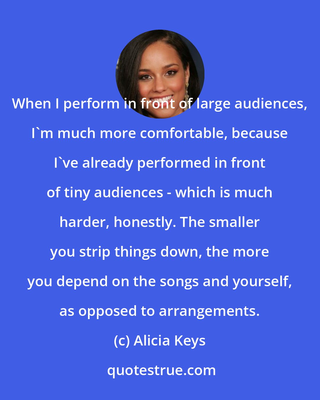 Alicia Keys: When I perform in front of large audiences, I'm much more comfortable, because I've already performed in front of tiny audiences - which is much harder, honestly. The smaller you strip things down, the more you depend on the songs and yourself, as opposed to arrangements.