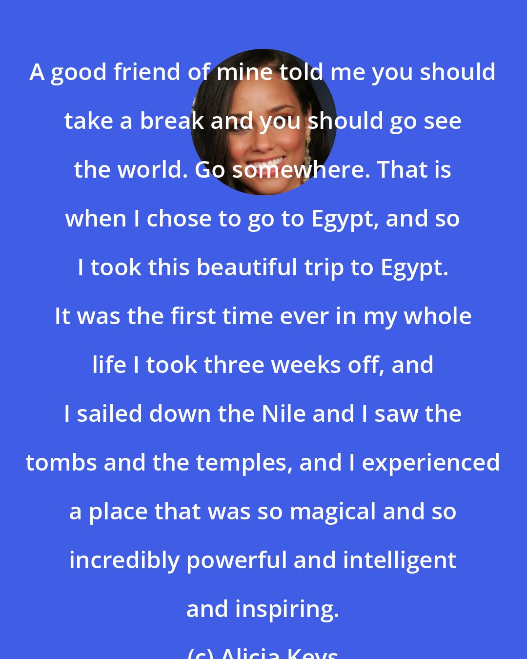 Alicia Keys: A good friend of mine told me you should take a break and you should go see the world. Go somewhere. That is when I chose to go to Egypt, and so I took this beautiful trip to Egypt. It was the first time ever in my whole life I took three weeks off, and I sailed down the Nile and I saw the tombs and the temples, and I experienced a place that was so magical and so incredibly powerful and intelligent and inspiring.
