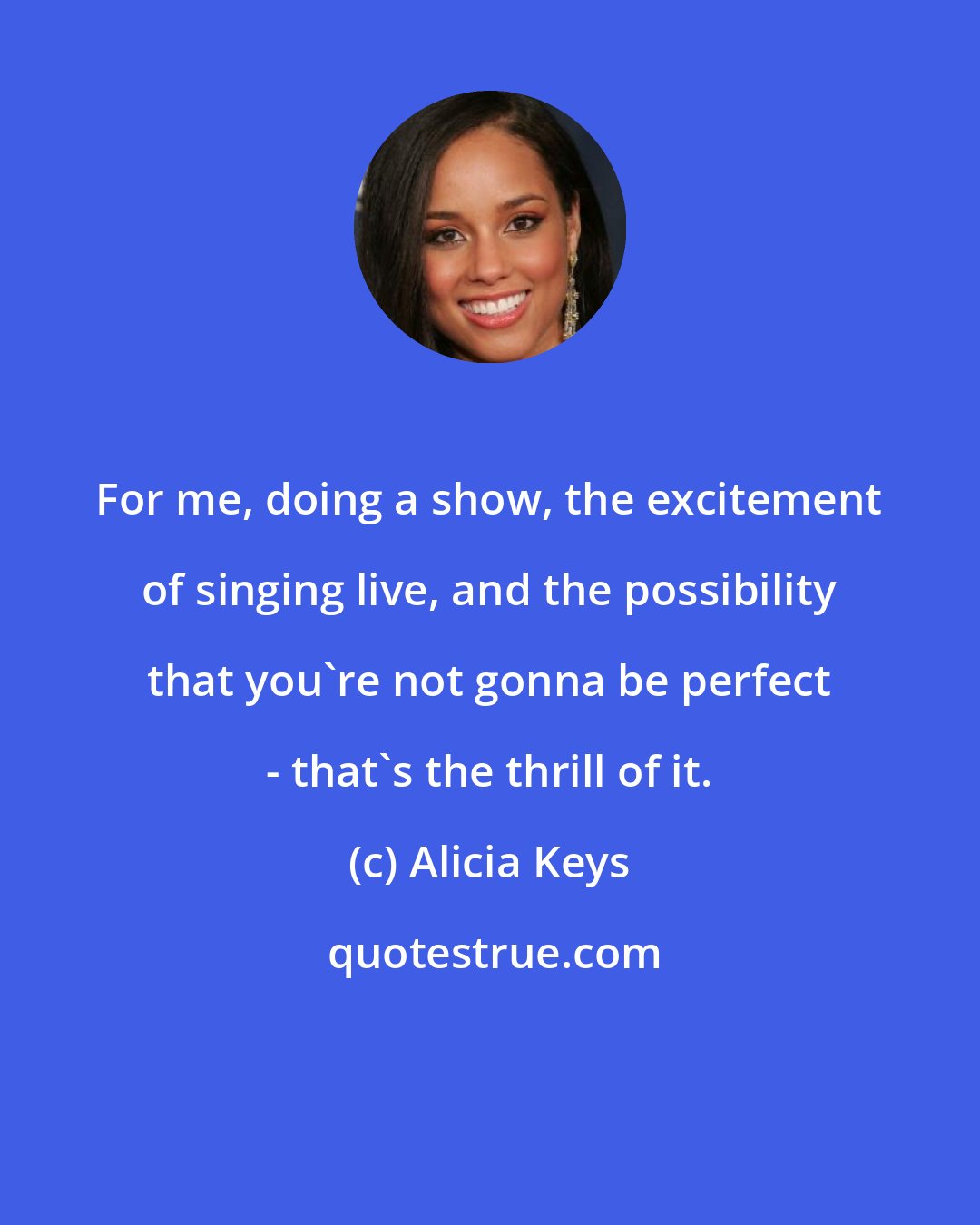 Alicia Keys: For me, doing a show, the excitement of singing live, and the possibility that you're not gonna be perfect - that's the thrill of it.
