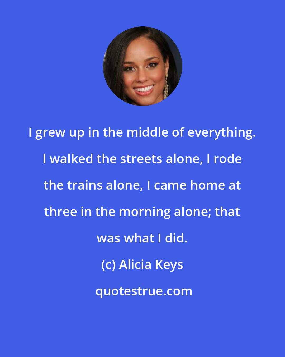 Alicia Keys: I grew up in the middle of everything. I walked the streets alone, I rode the trains alone, I came home at three in the morning alone; that was what I did.