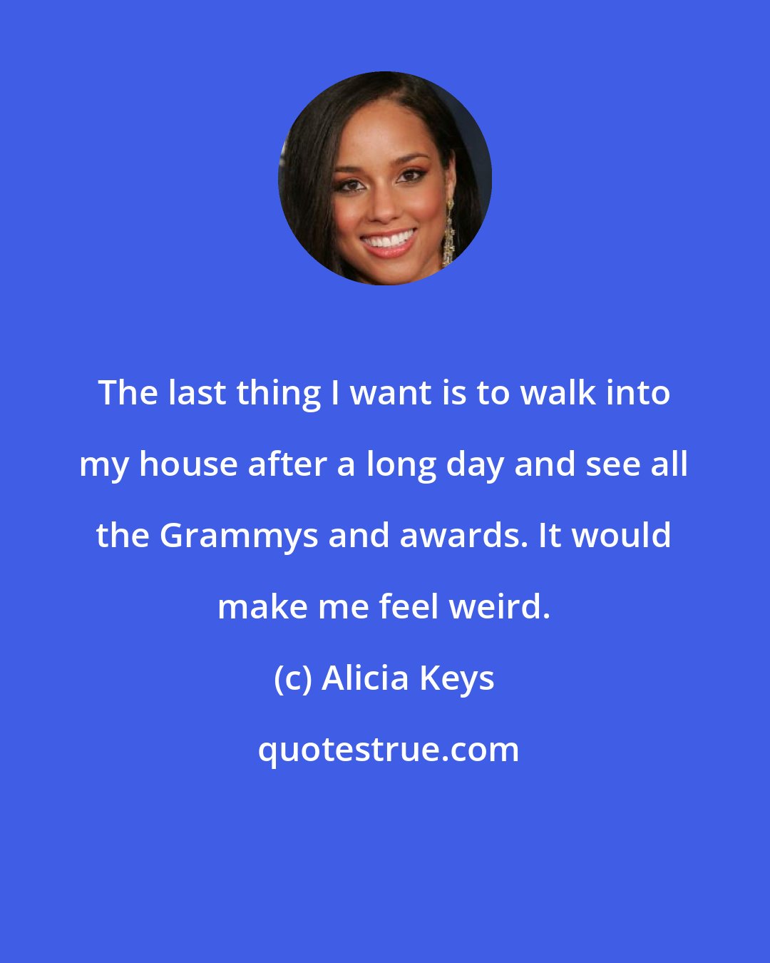 Alicia Keys: The last thing I want is to walk into my house after a long day and see all the Grammys and awards. It would make me feel weird.