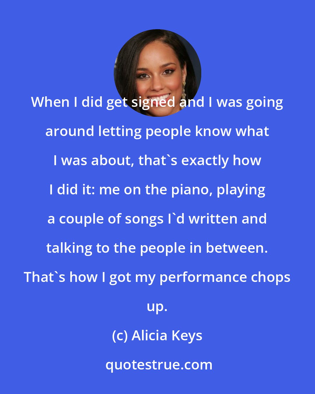 Alicia Keys: When I did get signed and I was going around letting people know what I was about, that's exactly how I did it: me on the piano, playing a couple of songs I'd written and talking to the people in between. That's how I got my performance chops up.