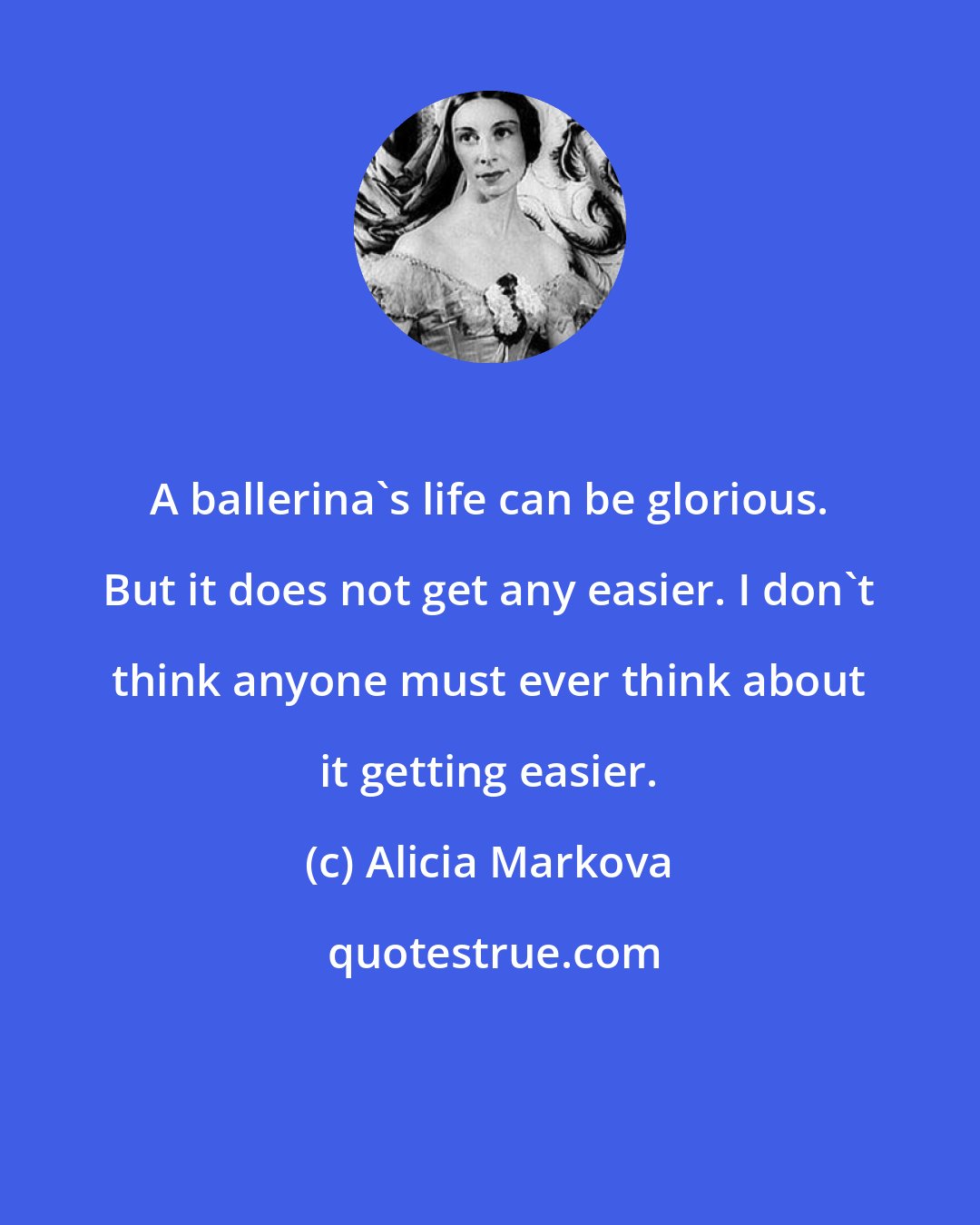 Alicia Markova: A ballerina's life can be glorious. But it does not get any easier. I don't think anyone must ever think about it getting easier.