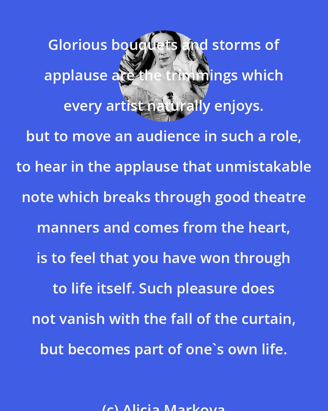 Alicia Markova: Glorious bouquets and storms of applause are the trimmings which every artist naturally enjoys. but to move an audience in such a role, to hear in the applause that unmistakable note which breaks through good theatre manners and comes from the heart, is to feel that you have won through to life itself. Such pleasure does not vanish with the fall of the curtain, but becomes part of one's own life.