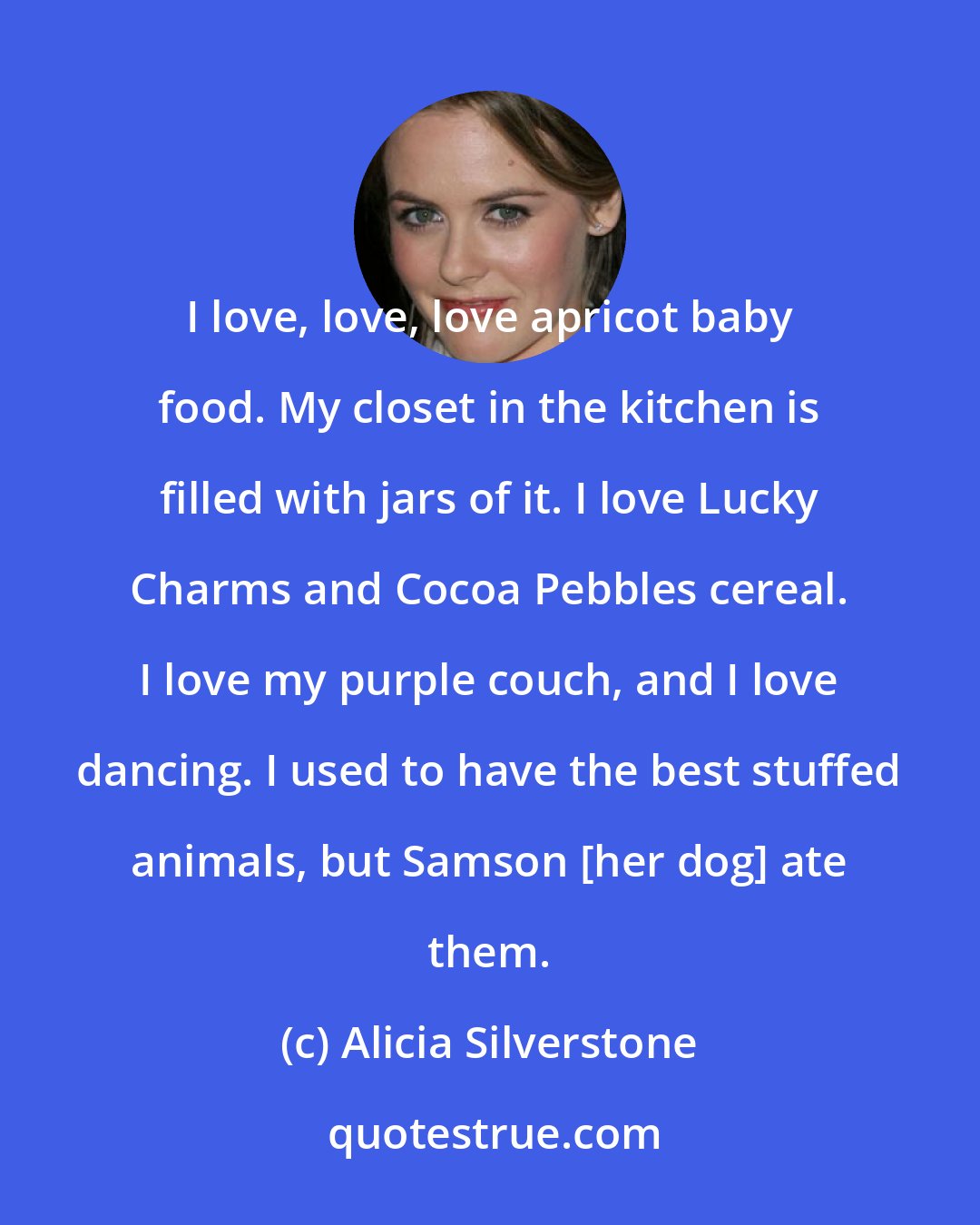 Alicia Silverstone: I love, love, love apricot baby food. My closet in the kitchen is filled with jars of it. I love Lucky Charms and Cocoa Pebbles cereal. I love my purple couch, and I love dancing. I used to have the best stuffed animals, but Samson [her dog] ate them.
