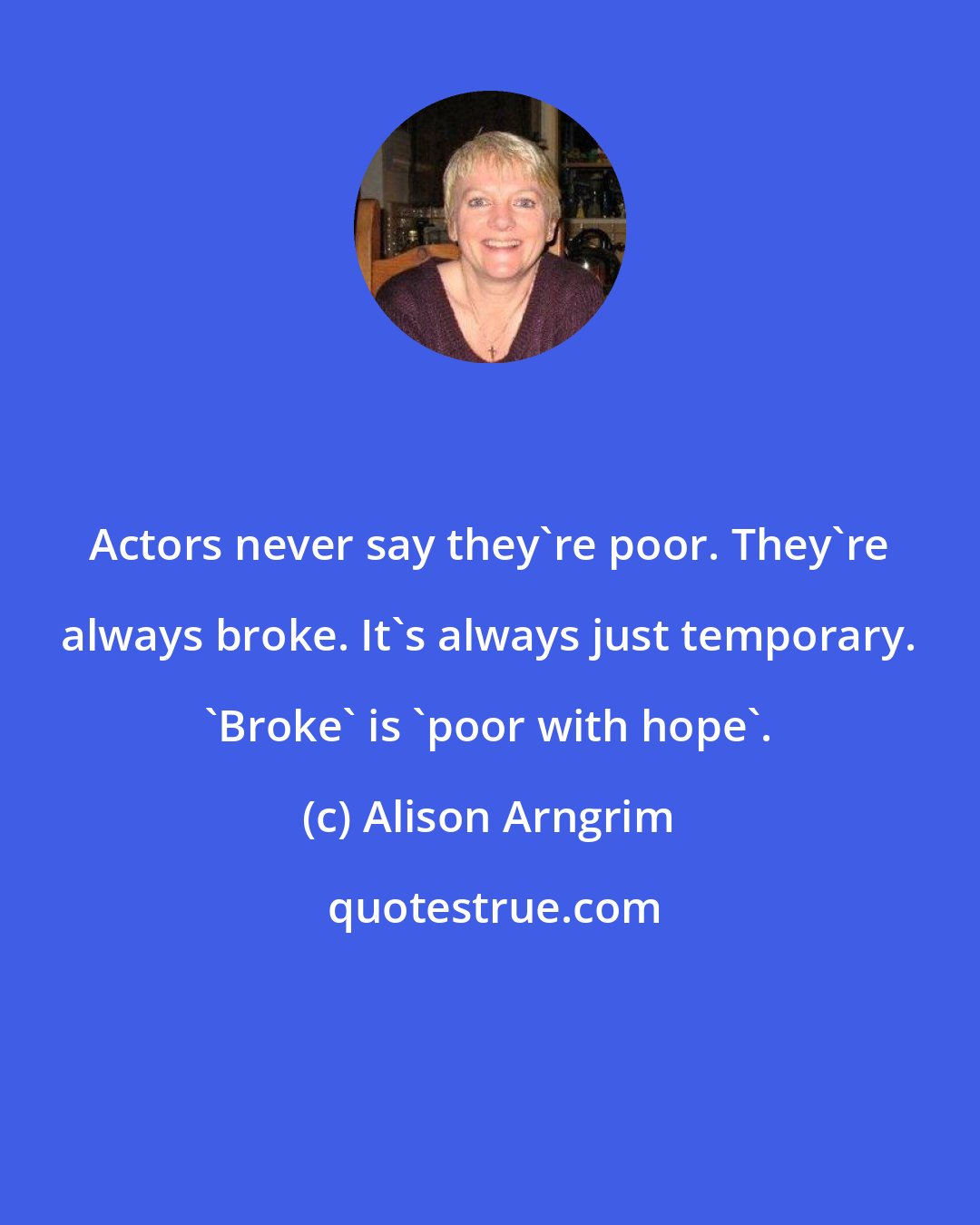 Alison Arngrim: Actors never say they're poor. They're always broke. It's always just temporary. 'Broke' is 'poor with hope'.