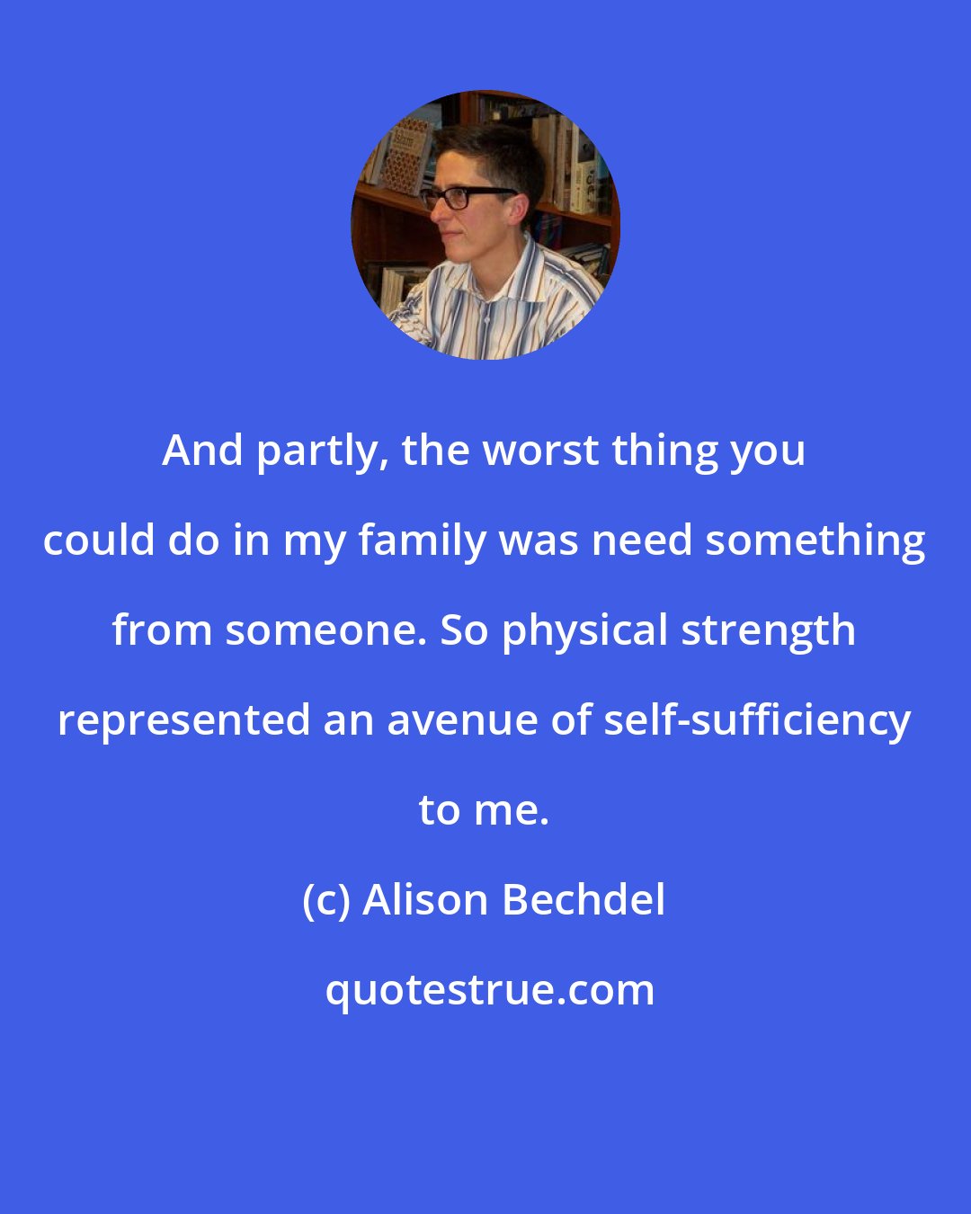 Alison Bechdel: And partly, the worst thing you could do in my family was need something from someone. So physical strength represented an avenue of self-sufficiency to me.