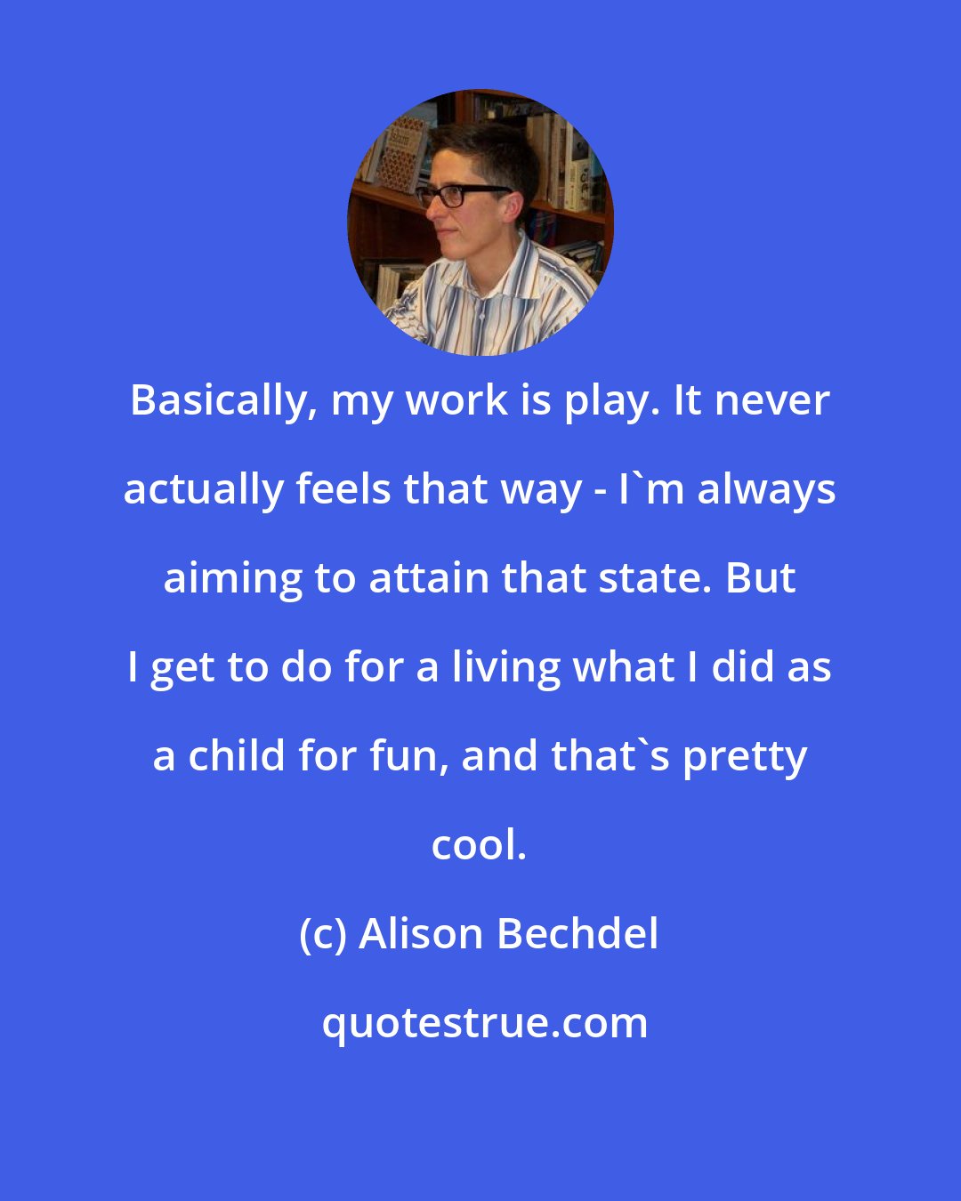 Alison Bechdel: Basically, my work is play. It never actually feels that way - I'm always aiming to attain that state. But I get to do for a living what I did as a child for fun, and that's pretty cool.