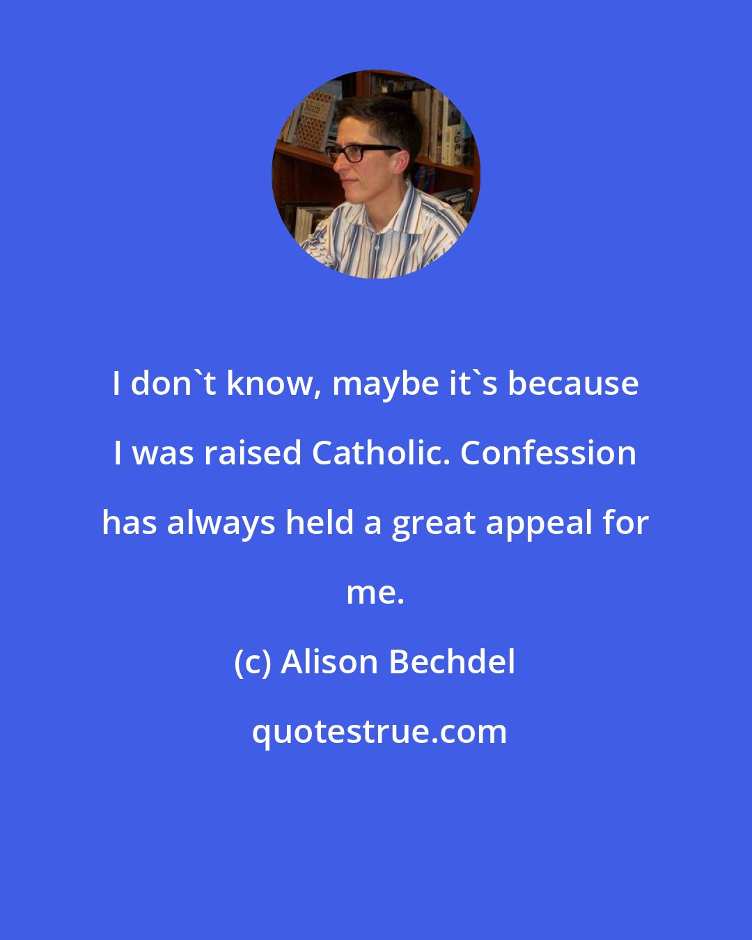 Alison Bechdel: I don't know, maybe it's because I was raised Catholic. Confession has always held a great appeal for me.