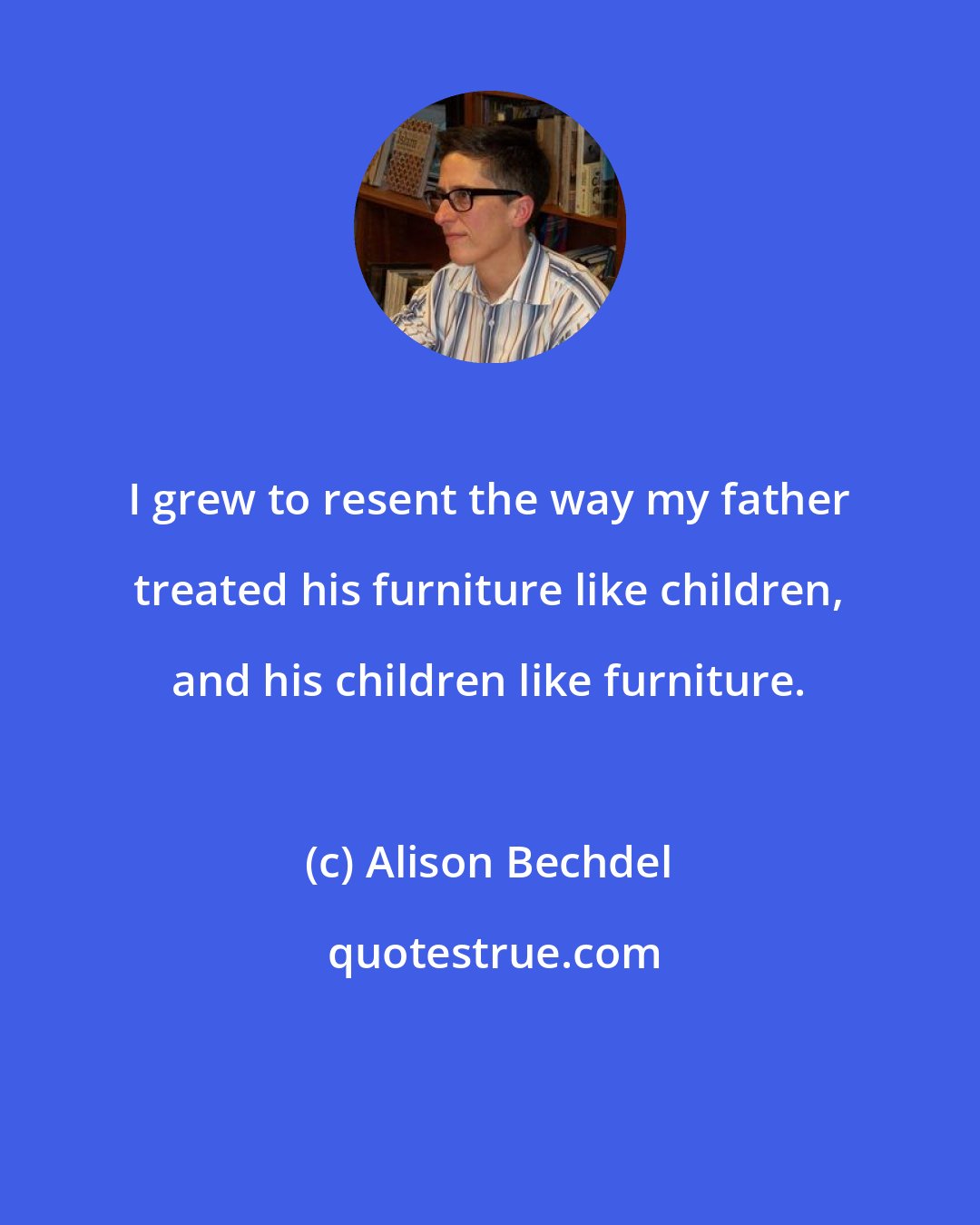 Alison Bechdel: I grew to resent the way my father treated his furniture like children, and his children like furniture.