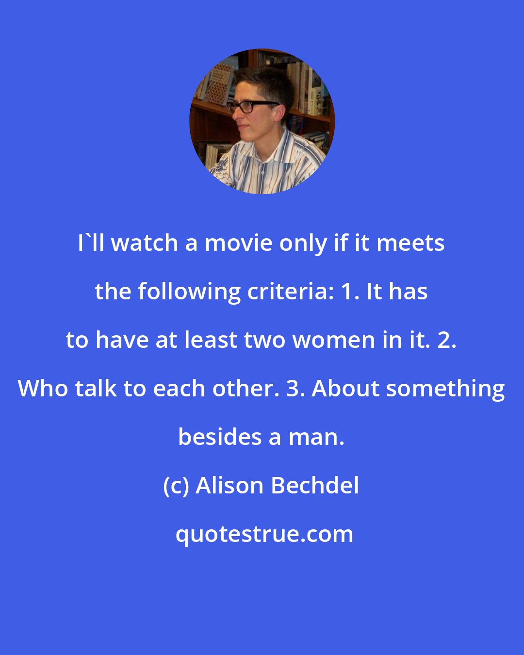 Alison Bechdel: I'll watch a movie only if it meets the following criteria: 1. It has to have at least two women in it. 2. Who talk to each other. 3. About something besides a man.