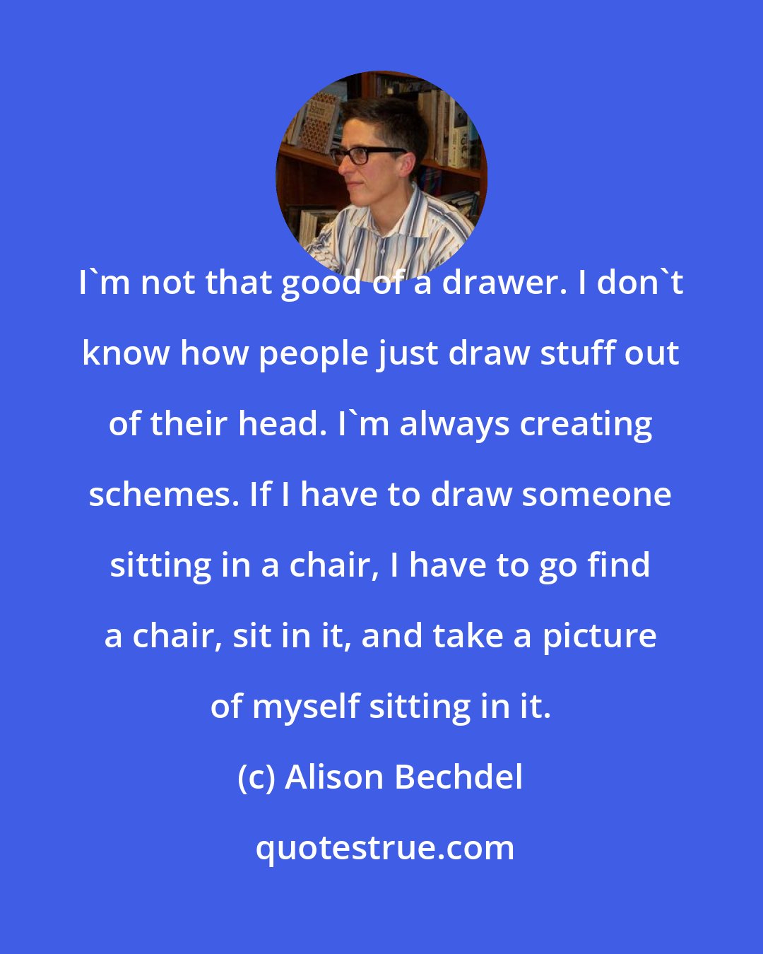 Alison Bechdel: I'm not that good of a drawer. I don't know how people just draw stuff out of their head. I'm always creating schemes. If I have to draw someone sitting in a chair, I have to go find a chair, sit in it, and take a picture of myself sitting in it.