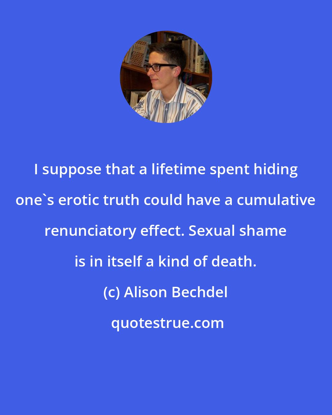 Alison Bechdel: I suppose that a lifetime spent hiding one's erotic truth could have a cumulative renunciatory effect. Sexual shame is in itself a kind of death.