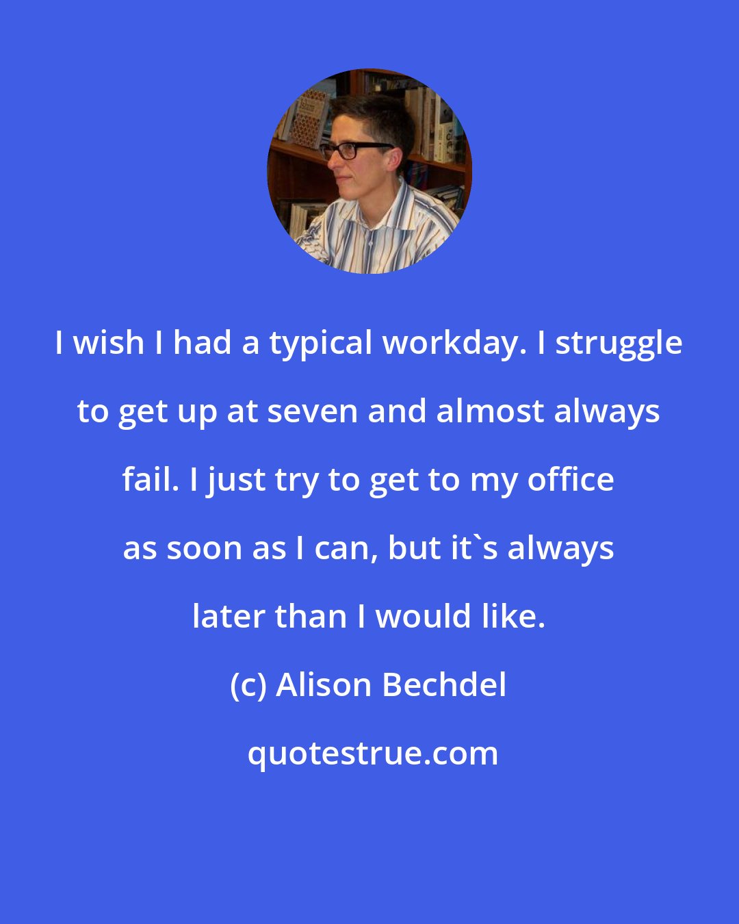 Alison Bechdel: I wish I had a typical workday. I struggle to get up at seven and almost always fail. I just try to get to my office as soon as I can, but it's always later than I would like.