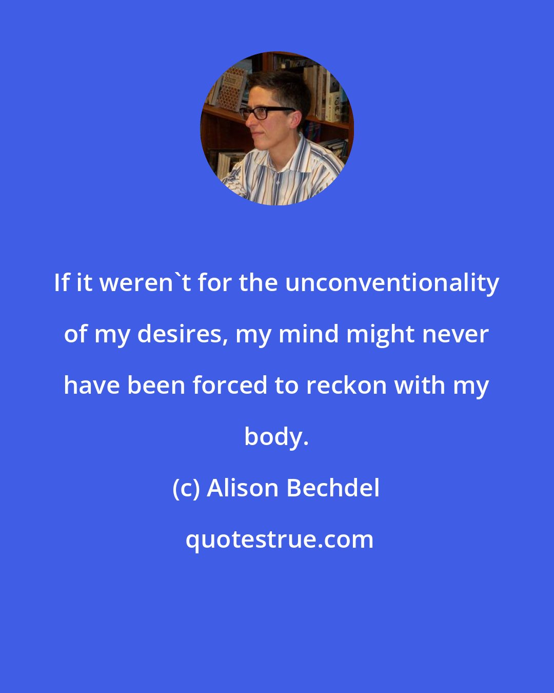 Alison Bechdel: If it weren't for the unconventionality of my desires, my mind might never have been forced to reckon with my body.