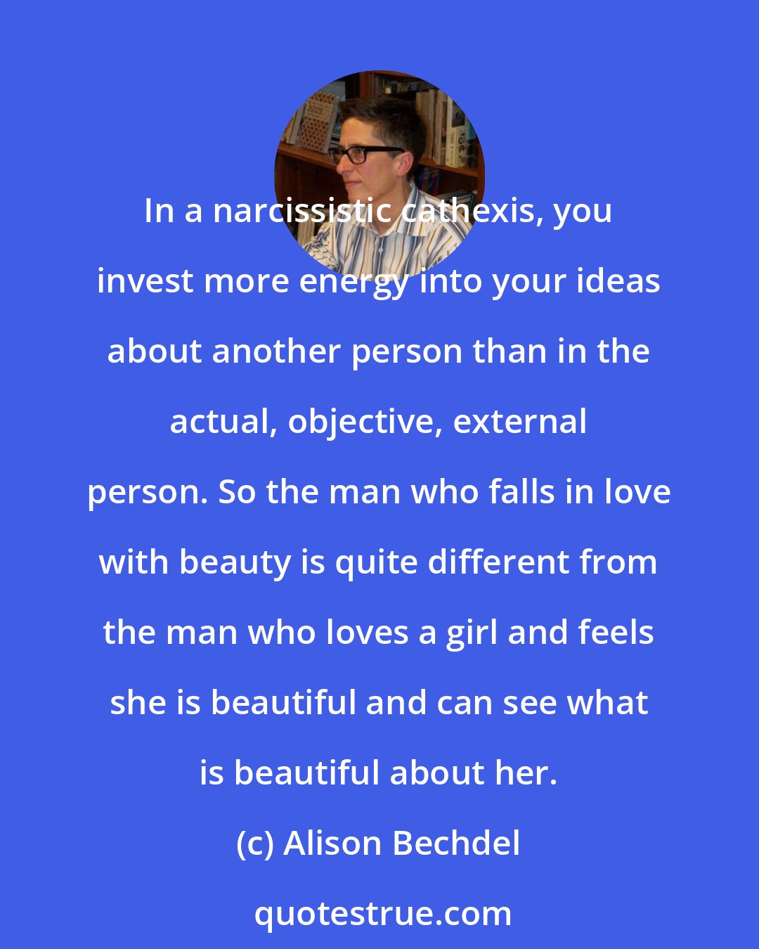 Alison Bechdel: In a narcissistic cathexis, you invest more energy into your ideas about another person than in the actual, objective, external person. So the man who falls in love with beauty is quite different from the man who loves a girl and feels she is beautiful and can see what is beautiful about her.