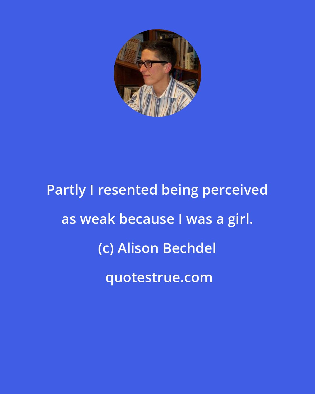 Alison Bechdel: Partly I resented being perceived as weak because I was a girl.