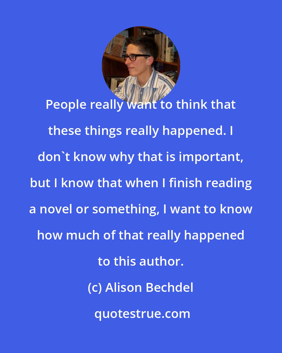 Alison Bechdel: People really want to think that these things really happened. I don't know why that is important, but I know that when I finish reading a novel or something, I want to know how much of that really happened to this author.