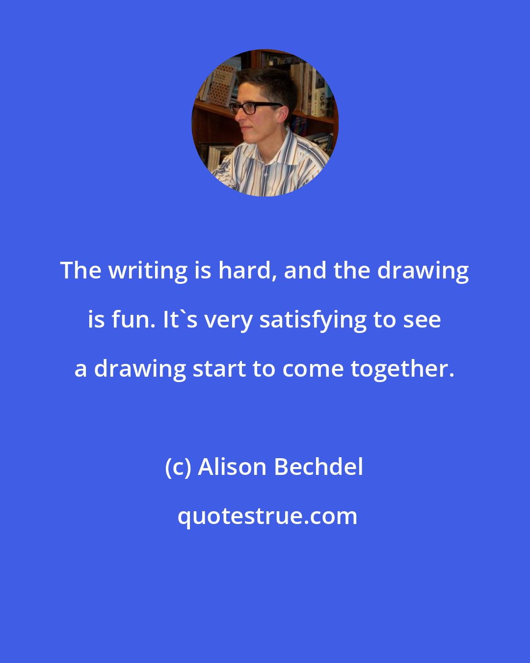 Alison Bechdel: The writing is hard, and the drawing is fun. It's very satisfying to see a drawing start to come together.