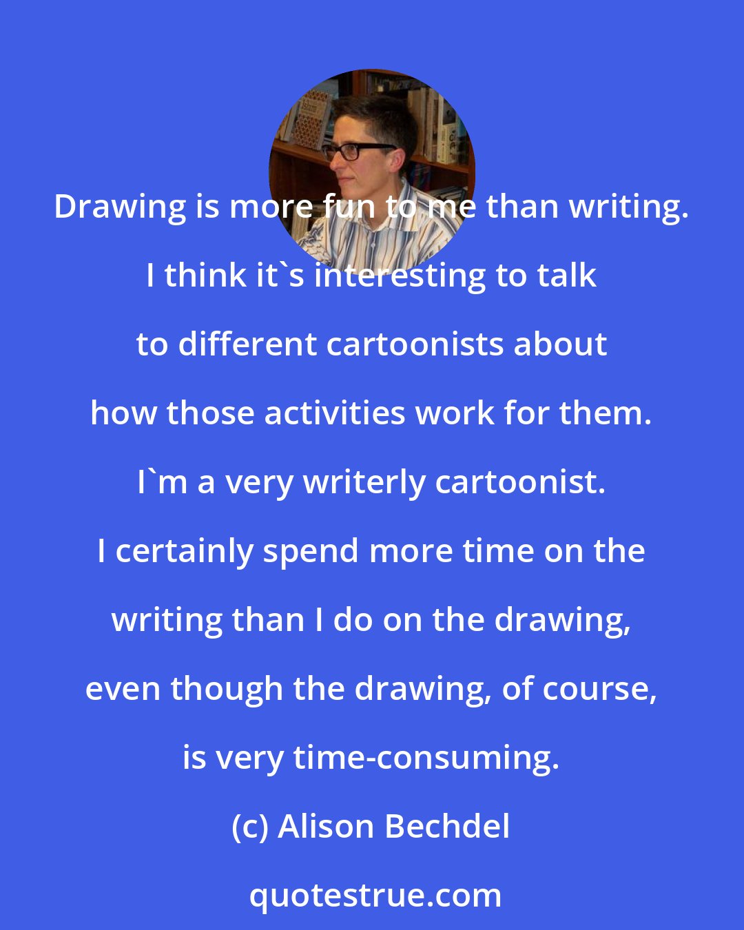 Alison Bechdel: Drawing is more fun to me than writing. I think it's interesting to talk to different cartoonists about how those activities work for them. I'm a very writerly cartoonist. I certainly spend more time on the writing than I do on the drawing, even though the drawing, of course, is very time-consuming.