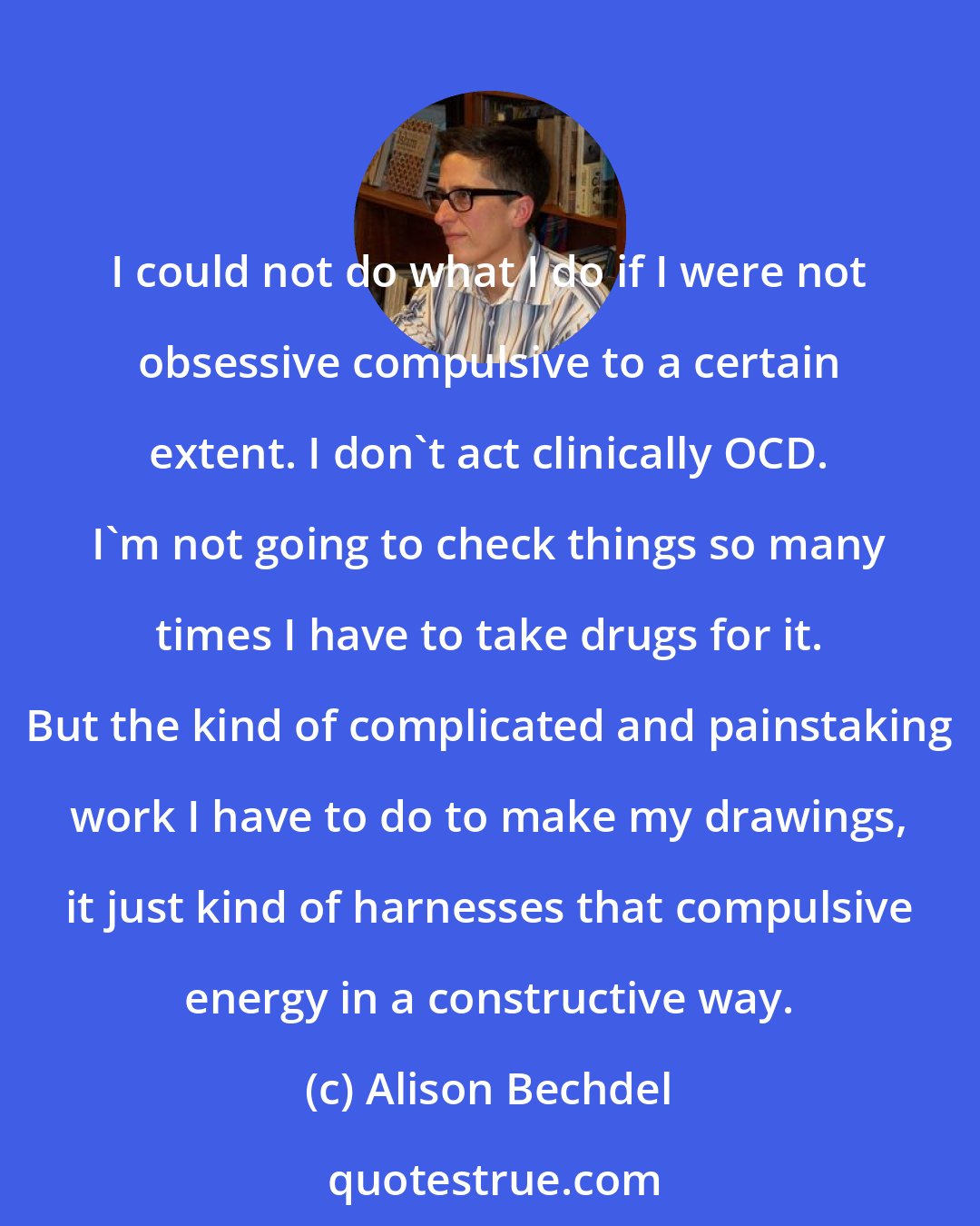 Alison Bechdel: I could not do what I do if I were not obsessive compulsive to a certain extent. I don't act clinically OCD. I'm not going to check things so many times I have to take drugs for it. But the kind of complicated and painstaking work I have to do to make my drawings, it just kind of harnesses that compulsive energy in a constructive way.