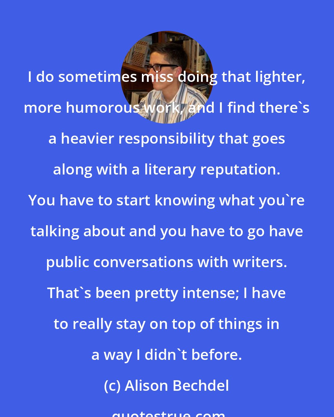 Alison Bechdel: I do sometimes miss doing that lighter, more humorous work, and I find there's a heavier responsibility that goes along with a literary reputation. You have to start knowing what you're talking about and you have to go have public conversations with writers. That's been pretty intense; I have to really stay on top of things in a way I didn't before.