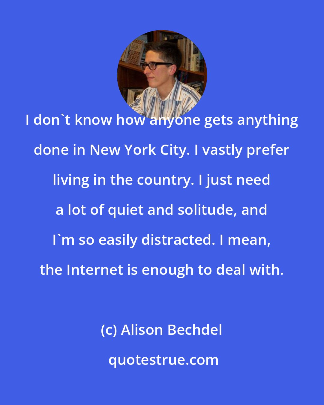 Alison Bechdel: I don't know how anyone gets anything done in New York City. I vastly prefer living in the country. I just need a lot of quiet and solitude, and I'm so easily distracted. I mean, the Internet is enough to deal with.