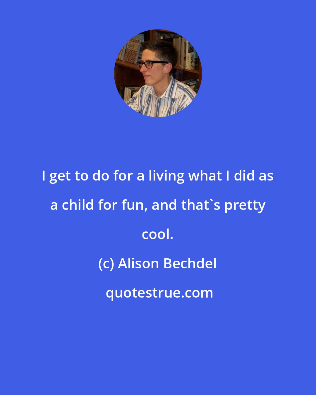 Alison Bechdel: I get to do for a living what I did as a child for fun, and that's pretty cool.