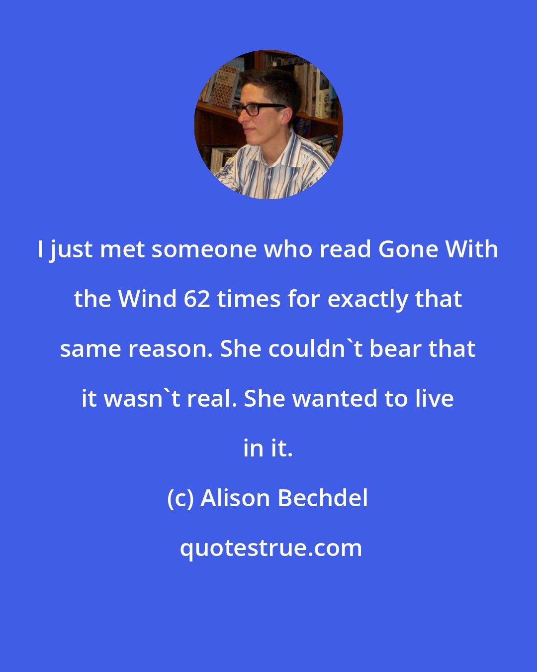 Alison Bechdel: I just met someone who read Gone With the Wind 62 times for exactly that same reason. She couldn't bear that it wasn't real. She wanted to live in it.