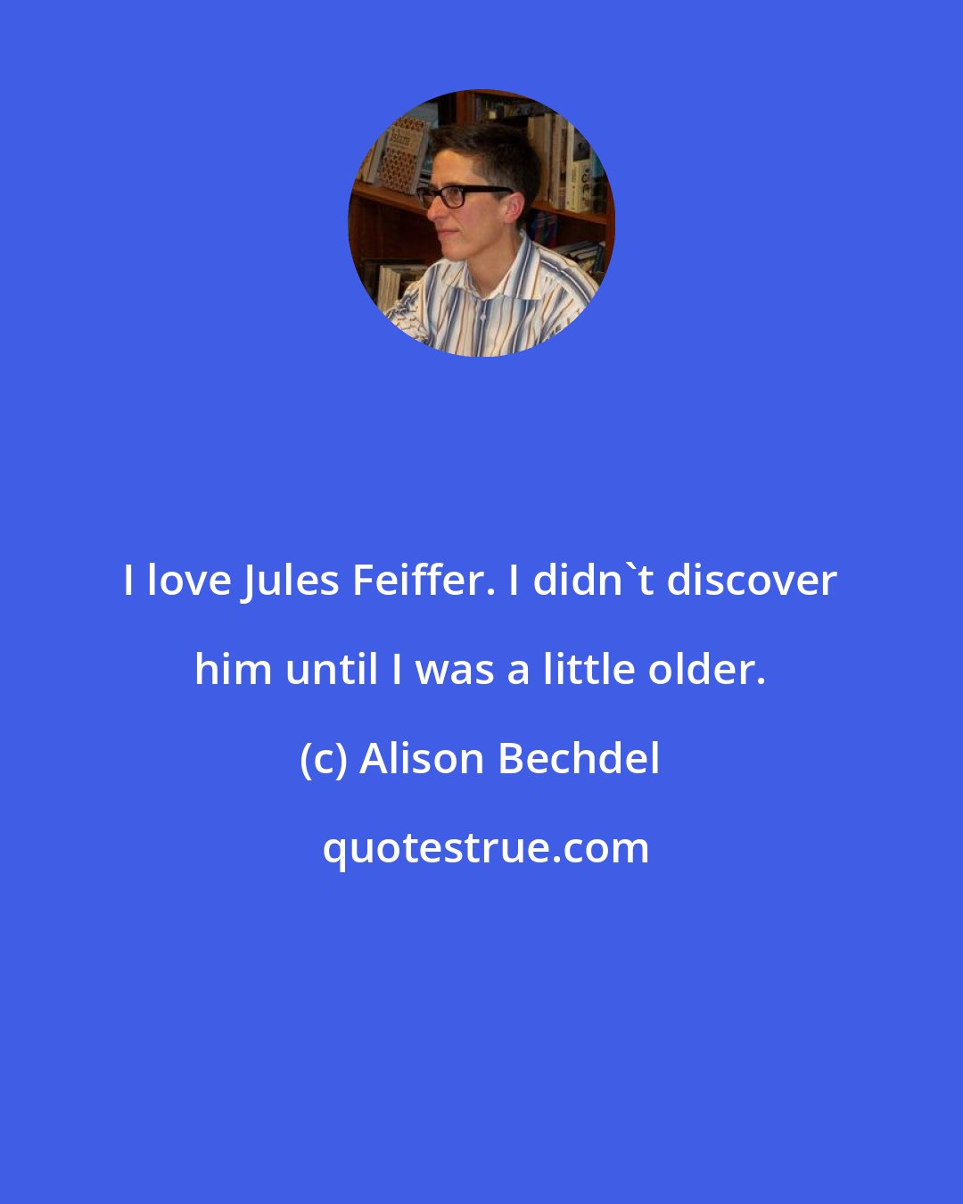 Alison Bechdel: I love Jules Feiffer. I didn't discover him until I was a little older.