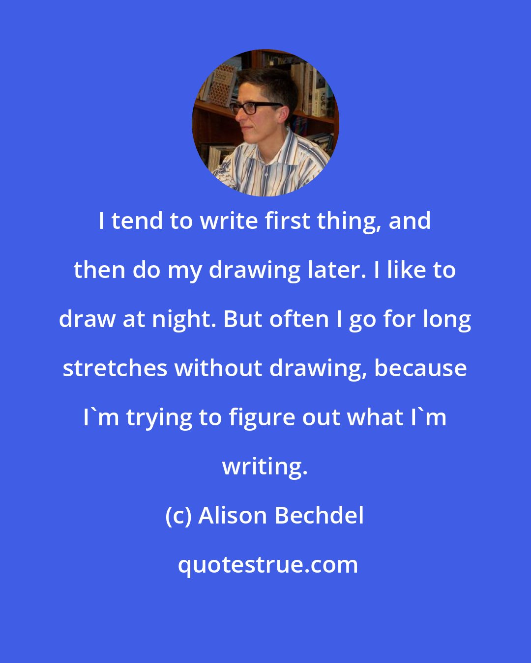 Alison Bechdel: I tend to write first thing, and then do my drawing later. I like to draw at night. But often I go for long stretches without drawing, because I'm trying to figure out what I'm writing.