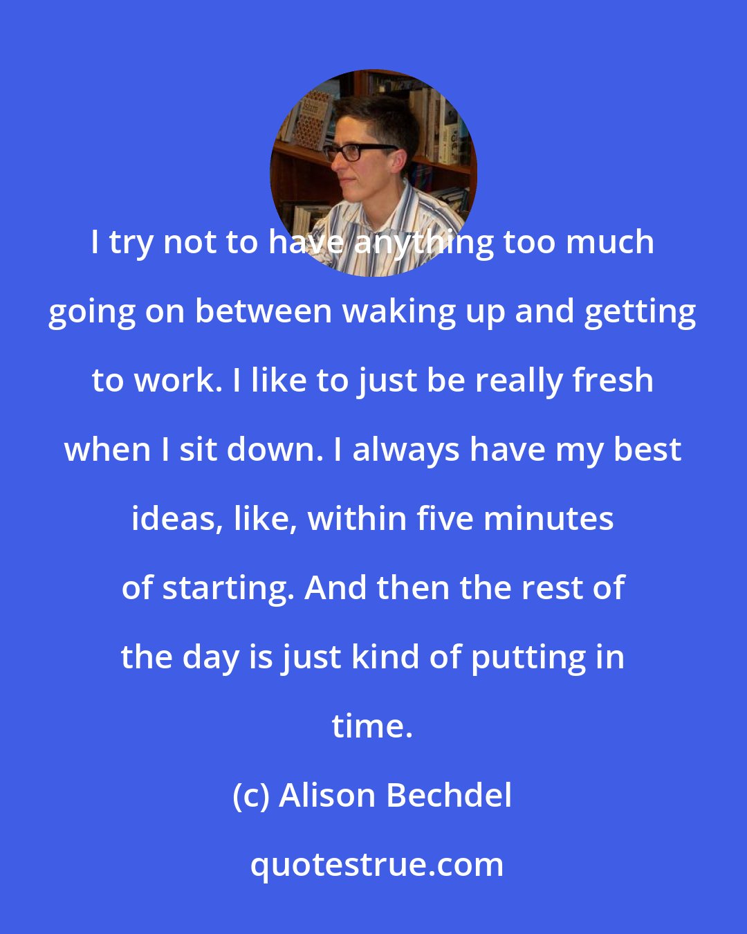 Alison Bechdel: I try not to have anything too much going on between waking up and getting to work. I like to just be really fresh when I sit down. I always have my best ideas, like, within five minutes of starting. And then the rest of the day is just kind of putting in time.