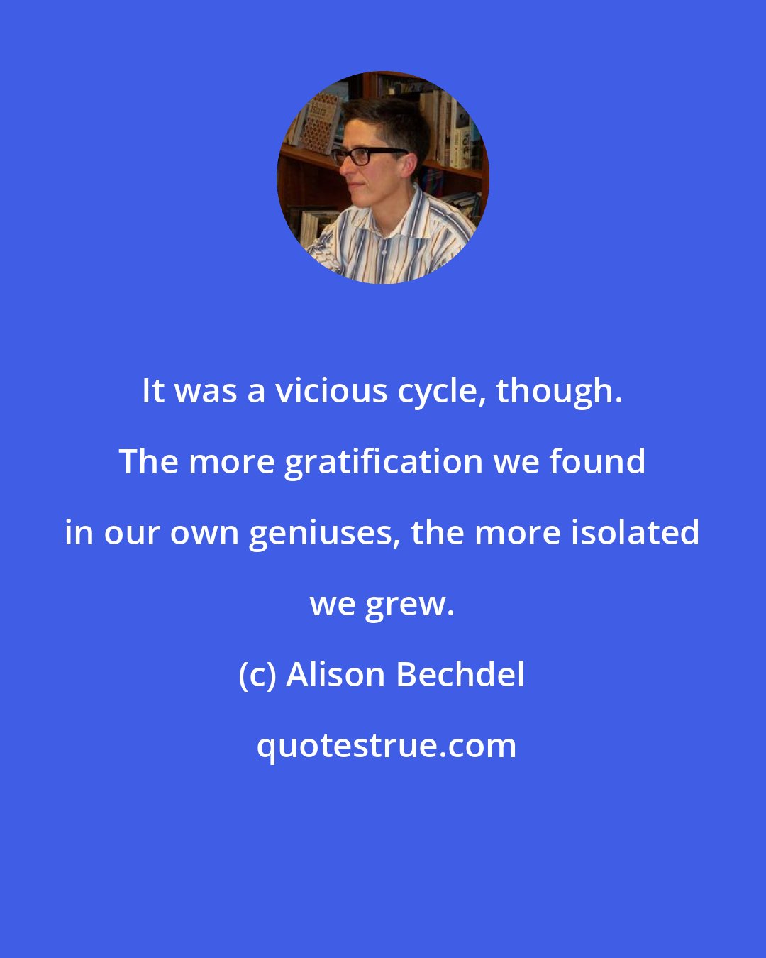 Alison Bechdel: It was a vicious cycle, though. The more gratification we found in our own geniuses, the more isolated we grew.