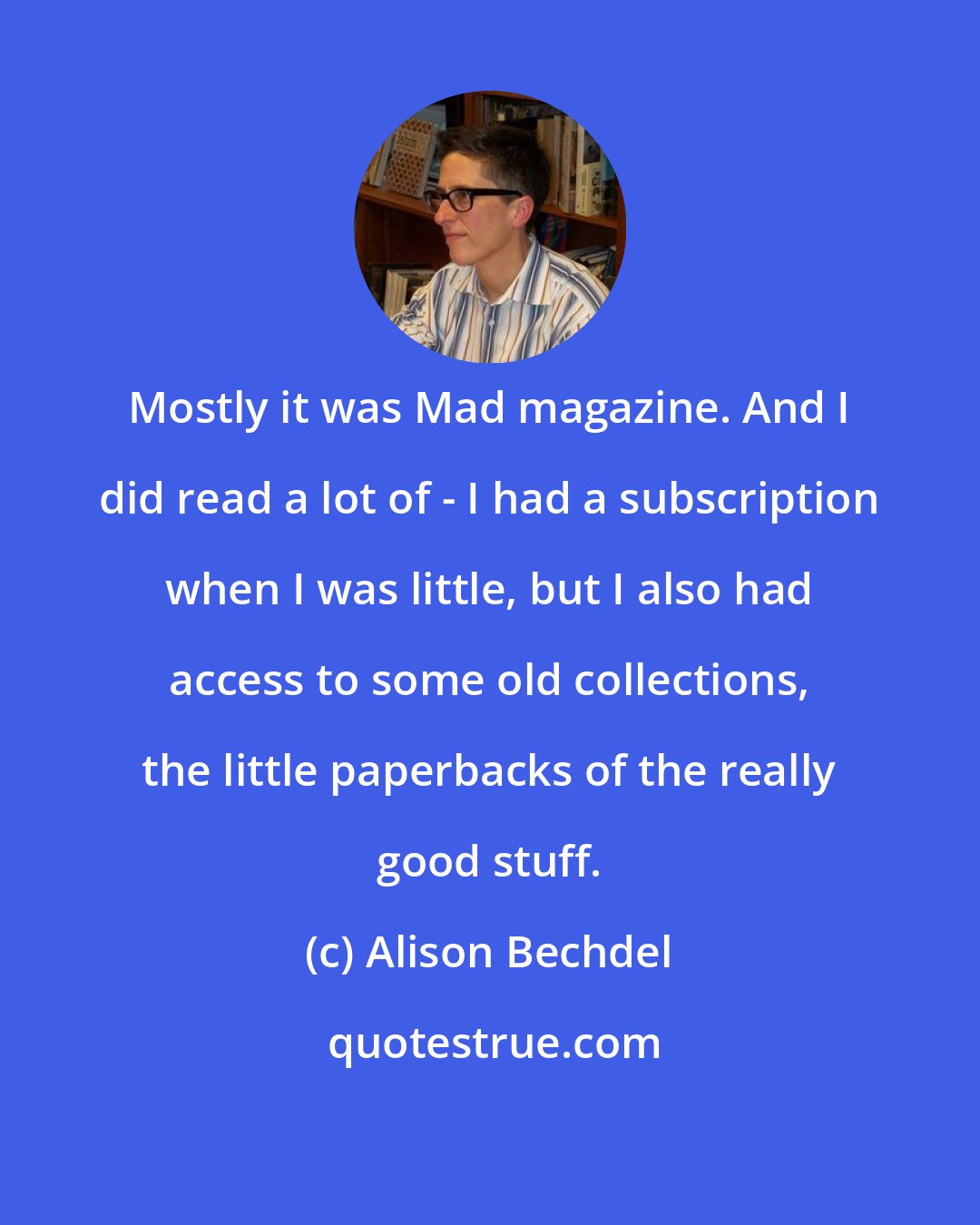 Alison Bechdel: Mostly it was Mad magazine. And I did read a lot of - I had a subscription when I was little, but I also had access to some old collections, the little paperbacks of the really good stuff.