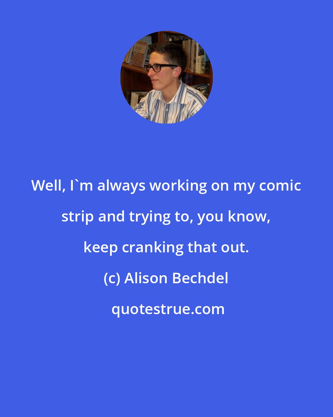 Alison Bechdel: Well, I'm always working on my comic strip and trying to, you know, keep cranking that out.