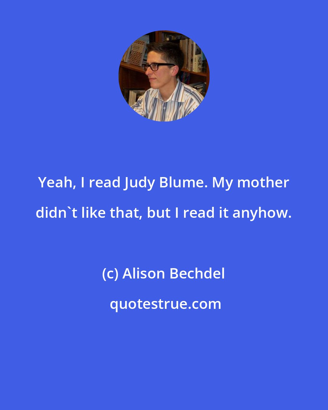 Alison Bechdel: Yeah, I read Judy Blume. My mother didn't like that, but I read it anyhow.