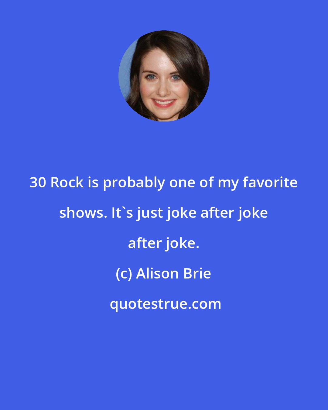 Alison Brie: 30 Rock is probably one of my favorite shows. It's just joke after joke after joke.