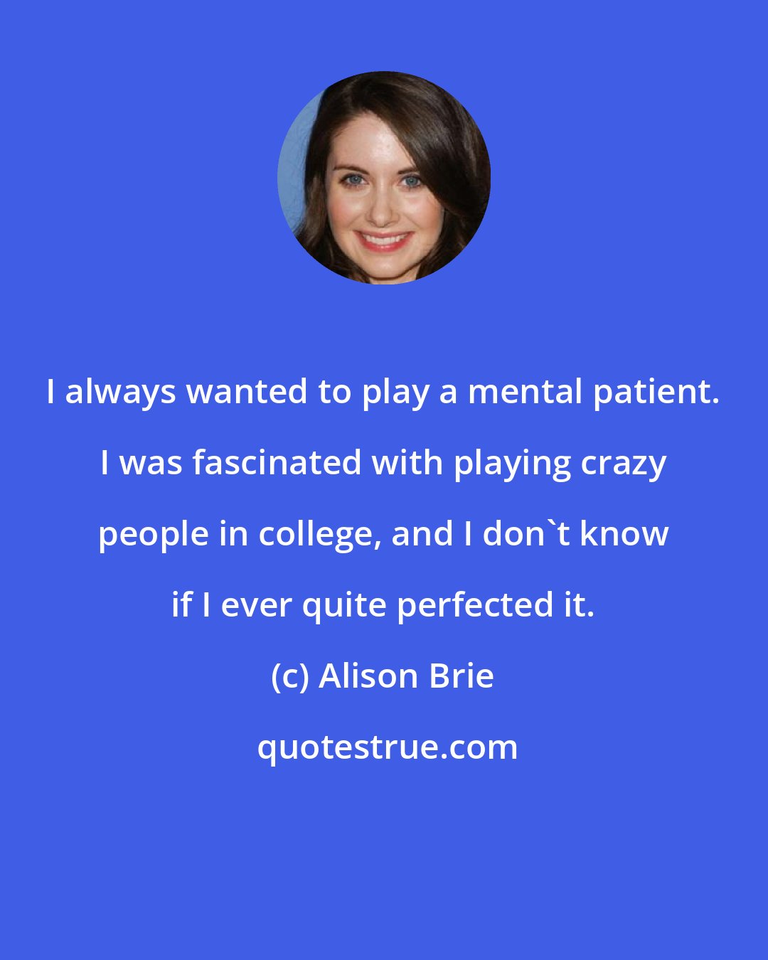 Alison Brie: I always wanted to play a mental patient. I was fascinated with playing crazy people in college, and I don't know if I ever quite perfected it.