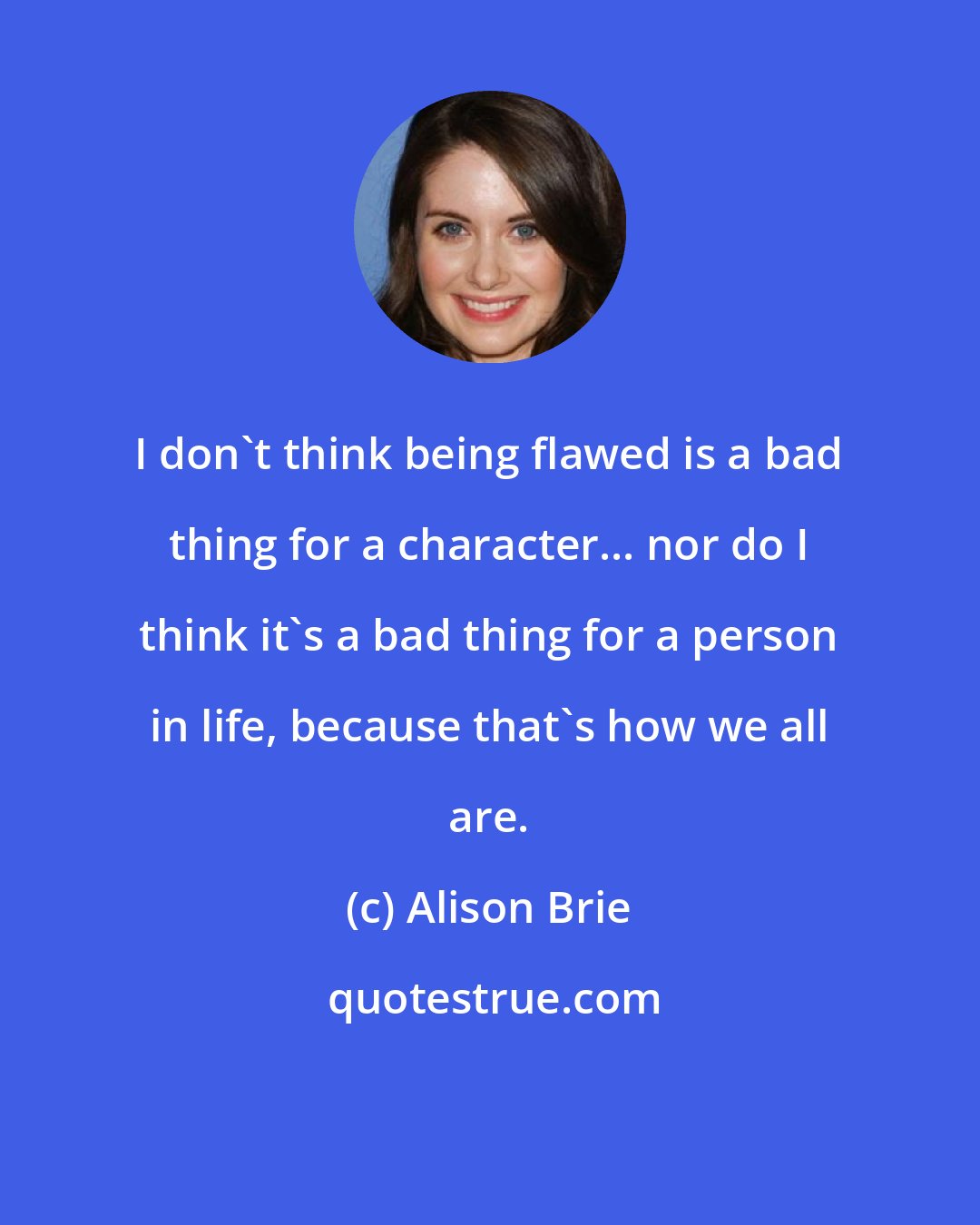 Alison Brie: I don't think being flawed is a bad thing for a character... nor do I think it's a bad thing for a person in life, because that's how we all are.