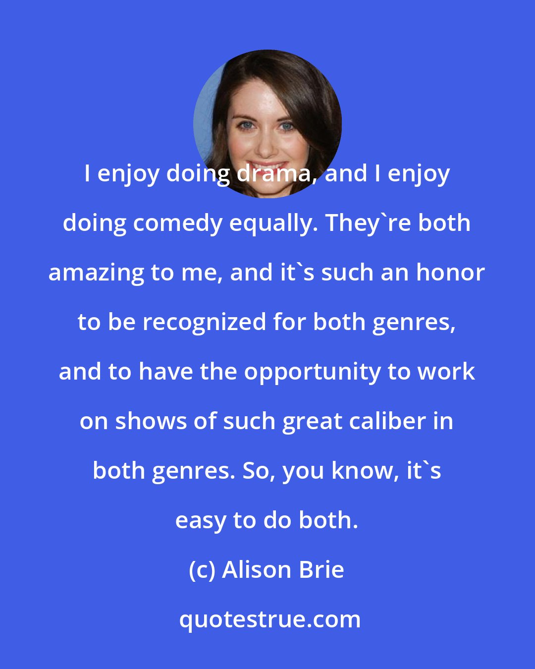 Alison Brie: I enjoy doing drama, and I enjoy doing comedy equally. They're both amazing to me, and it's such an honor to be recognized for both genres, and to have the opportunity to work on shows of such great caliber in both genres. So, you know, it's easy to do both.