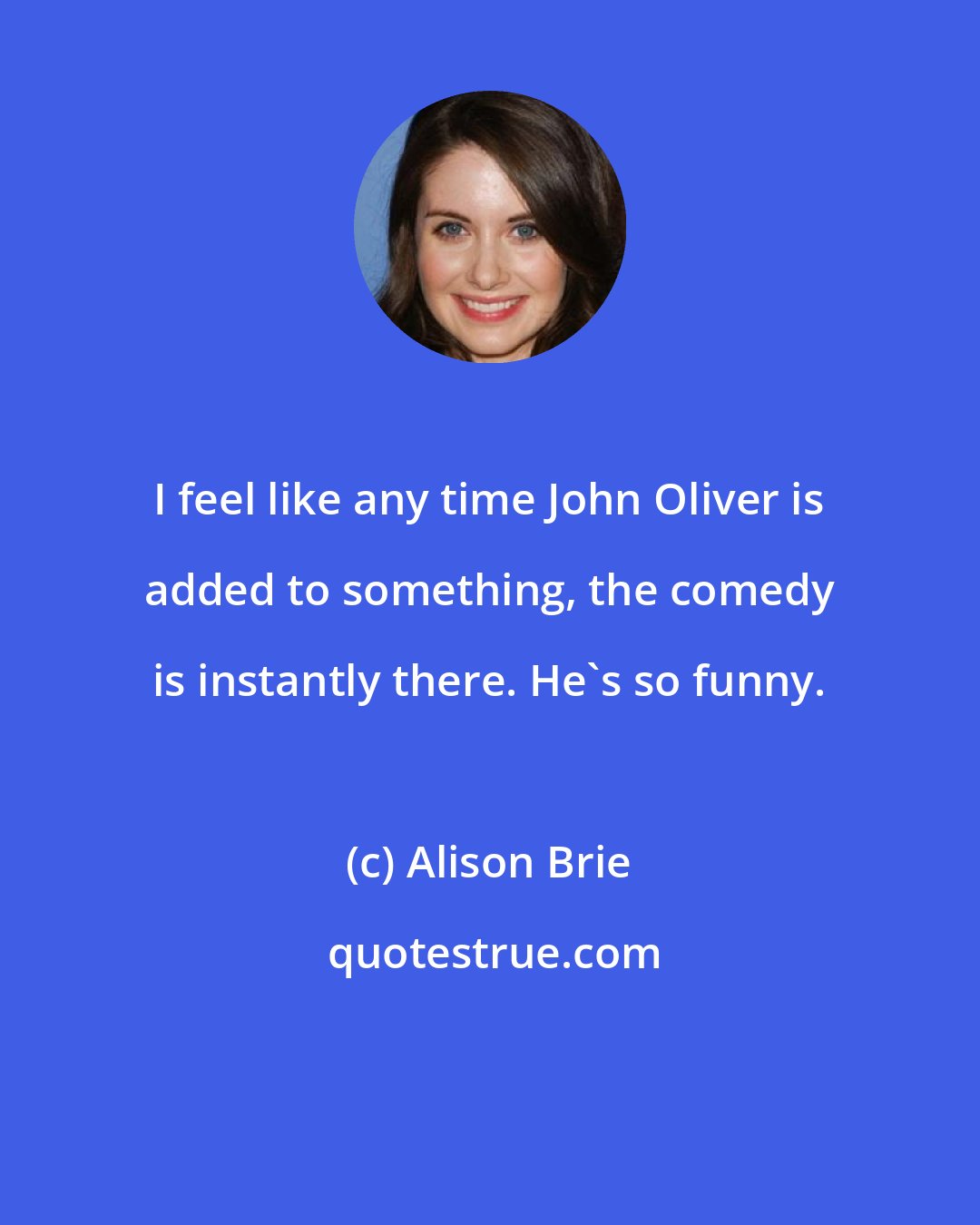 Alison Brie: I feel like any time John Oliver is added to something, the comedy is instantly there. He's so funny.