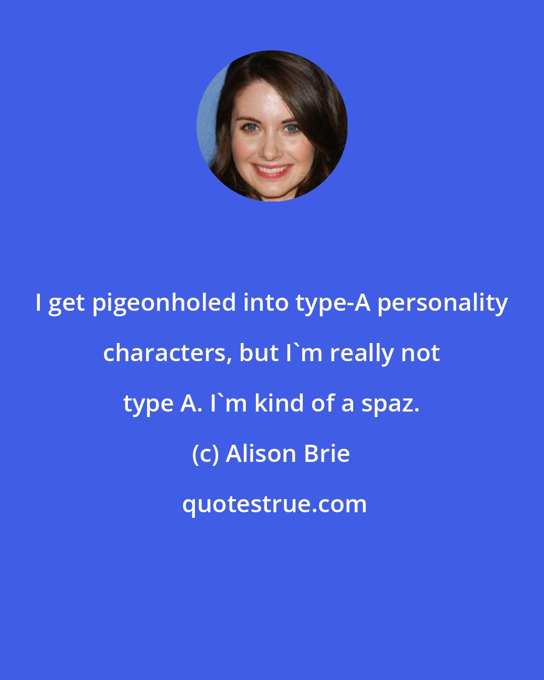 Alison Brie: I get pigeonholed into type-A personality characters, but I'm really not type A. I'm kind of a spaz.