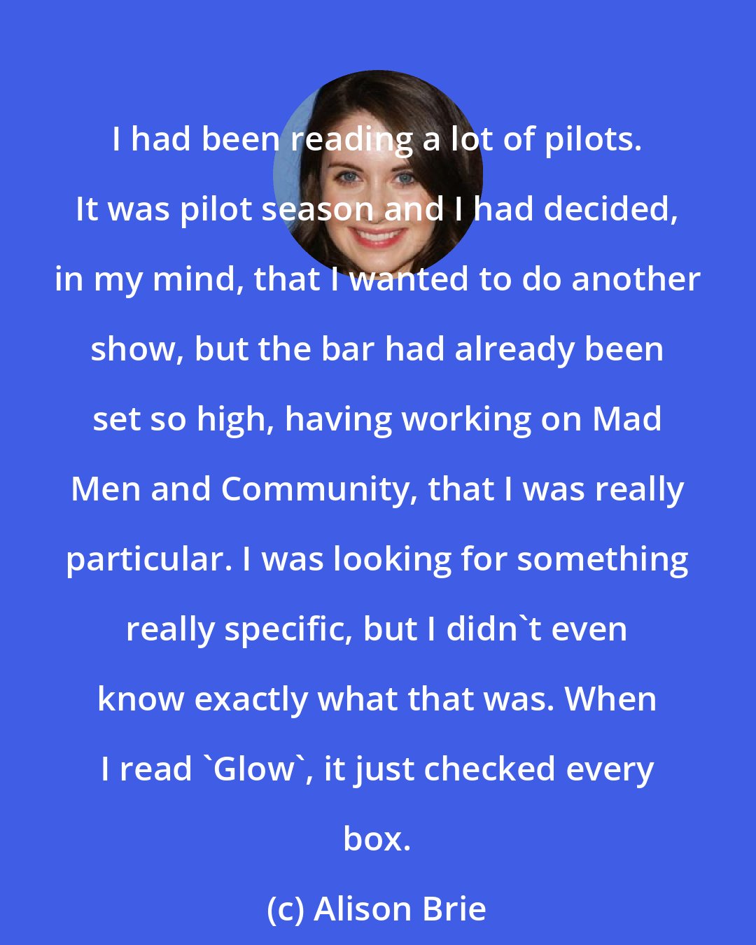 Alison Brie: I had been reading a lot of pilots. It was pilot season and I had decided, in my mind, that I wanted to do another show, but the bar had already been set so high, having working on Mad Men and Community, that I was really particular. I was looking for something really specific, but I didn't even know exactly what that was. When I read 'Glow', it just checked every box.