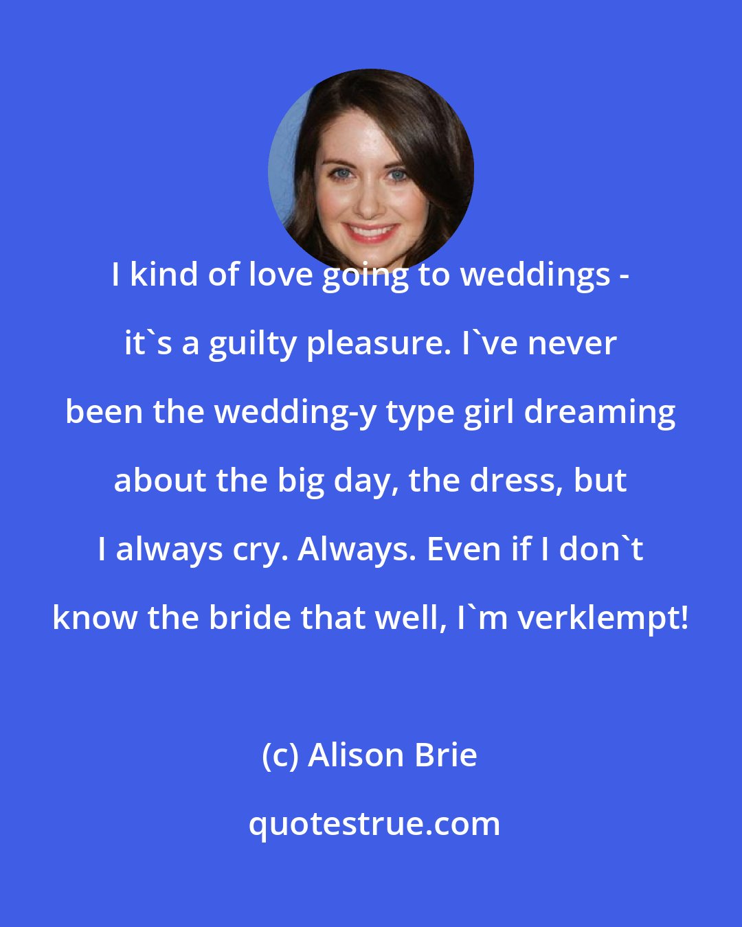 Alison Brie: I kind of love going to weddings - it's a guilty pleasure. I've never been the wedding-y type girl dreaming about the big day, the dress, but I always cry. Always. Even if I don't know the bride that well, I'm verklempt!