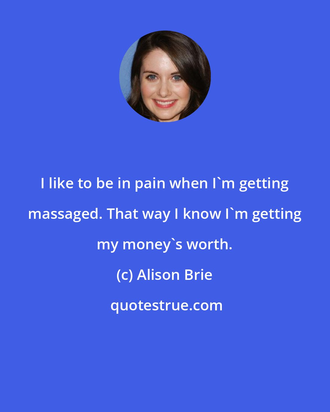 Alison Brie: I like to be in pain when I'm getting massaged. That way I know I'm getting my money's worth.