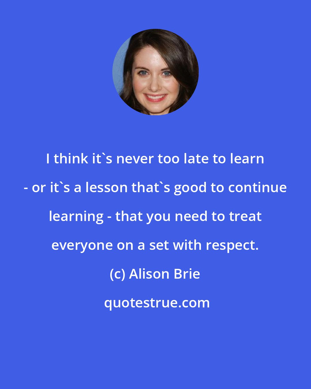 Alison Brie: I think it's never too late to learn - or it's a lesson that's good to continue learning - that you need to treat everyone on a set with respect.