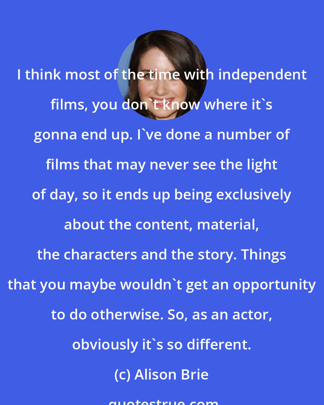 Alison Brie: I think most of the time with independent films, you don't know where it's gonna end up. I've done a number of films that may never see the light of day, so it ends up being exclusively about the content, material, the characters and the story. Things that you maybe wouldn't get an opportunity to do otherwise. So, as an actor, obviously it's so different.