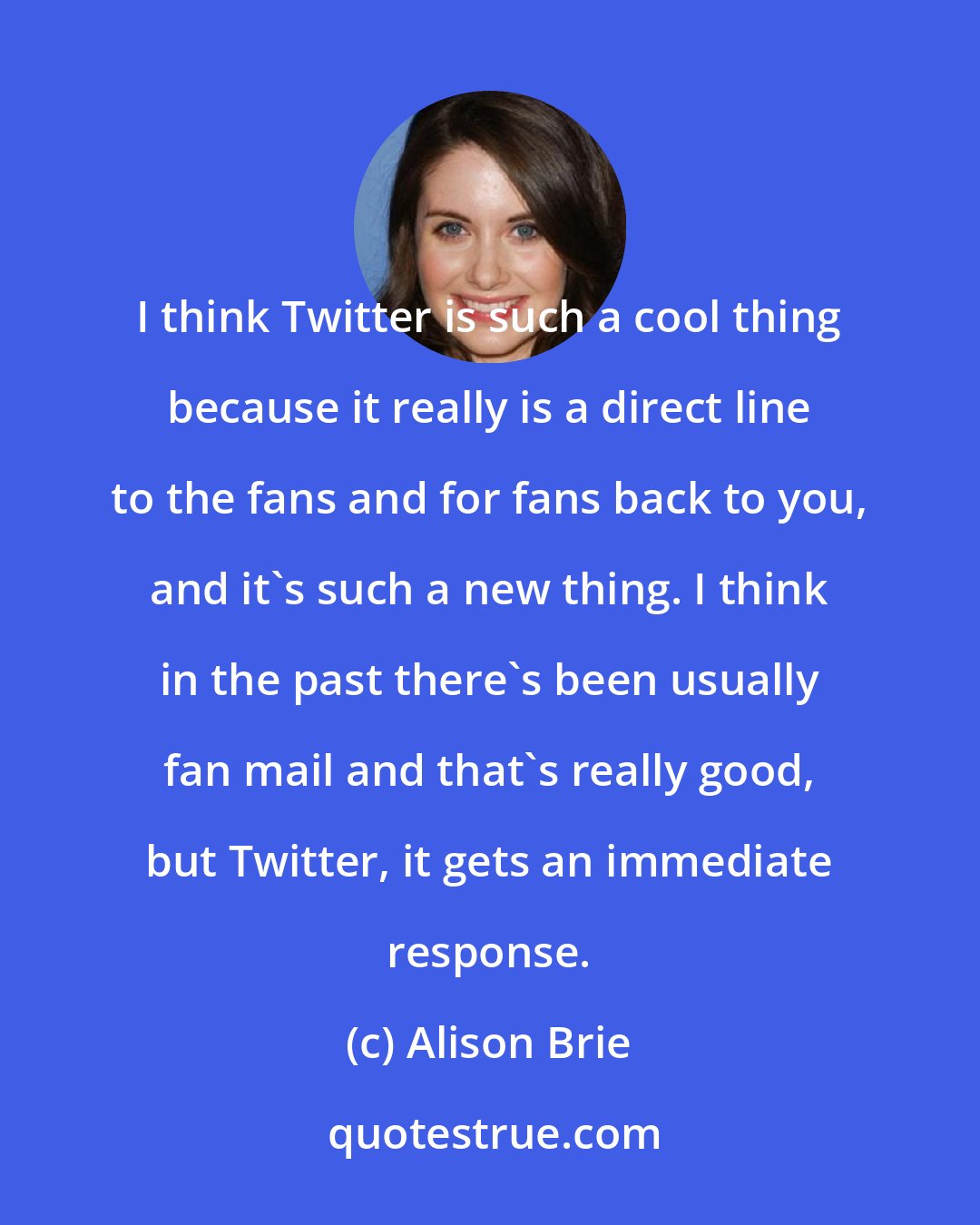 Alison Brie: I think Twitter is such a cool thing because it really is a direct line to the fans and for fans back to you, and it's such a new thing. I think in the past there's been usually fan mail and that's really good, but Twitter, it gets an immediate response.