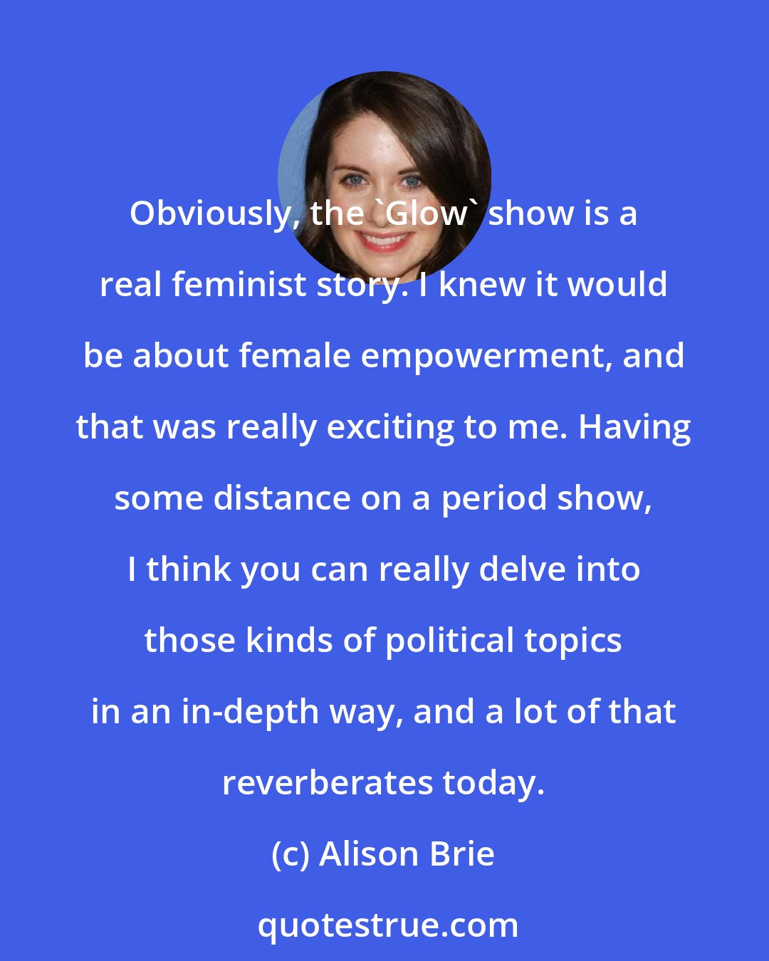 Alison Brie: Obviously, the 'Glow' show is a real feminist story. I knew it would be about female empowerment, and that was really exciting to me. Having some distance on a period show, I think you can really delve into those kinds of political topics in an in-depth way, and a lot of that reverberates today.