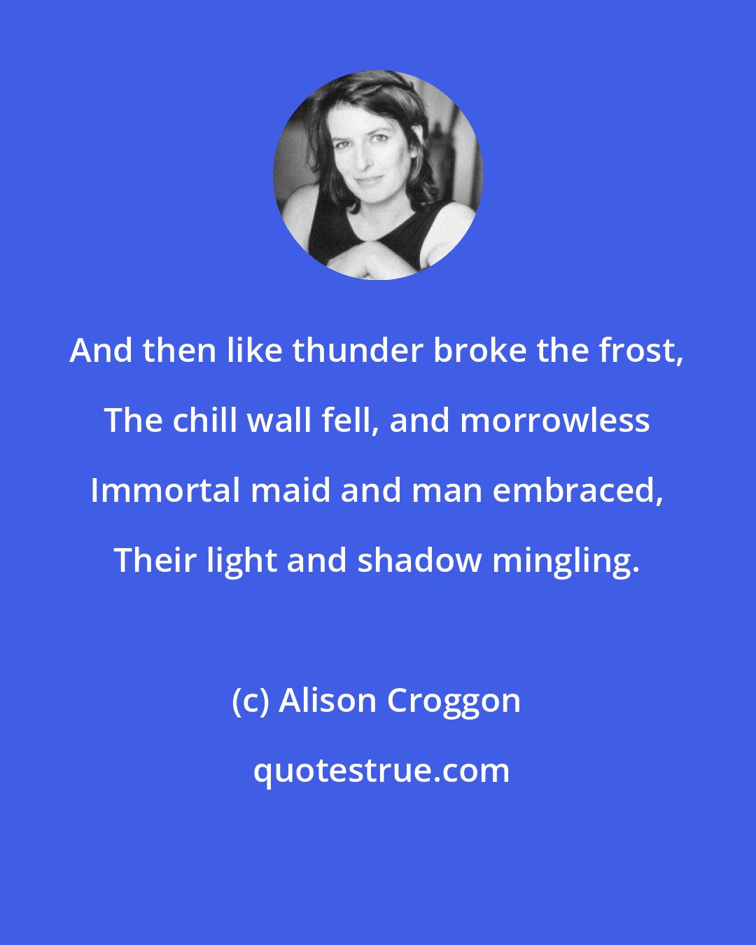 Alison Croggon: And then like thunder broke the frost, The chill wall fell, and morrowless Immortal maid and man embraced, Their light and shadow mingling.